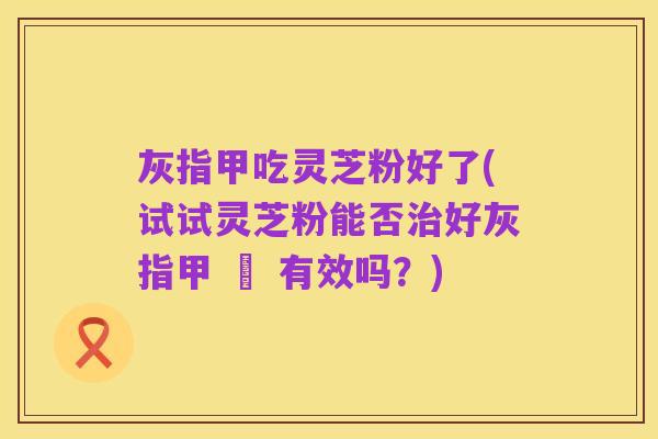 灰指甲吃灵芝粉好了(试试灵芝粉能否治好灰指甲 – 有效吗？)