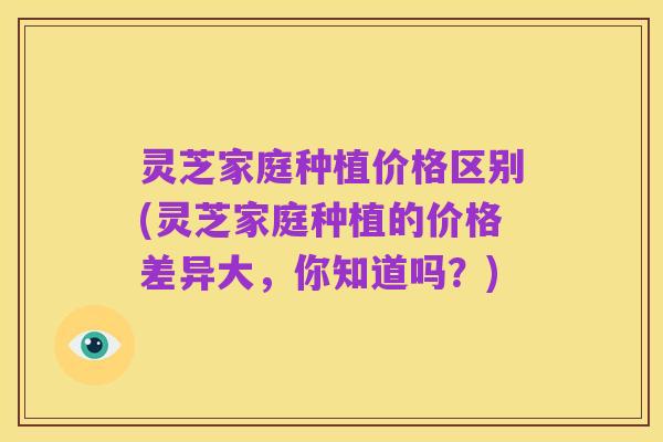 灵芝家庭种植价格区别(灵芝家庭种植的价格差异大,你知道吗?)