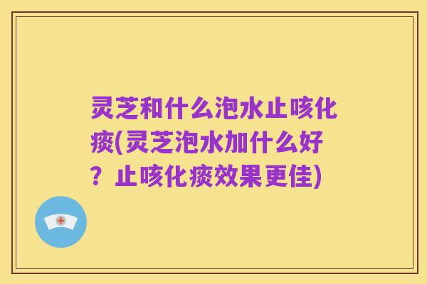 灵芝和什么泡水止咳化痰(灵芝泡水加什么好？止咳化痰效果更佳)