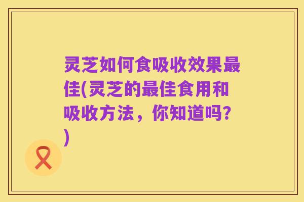 灵芝如何食吸收效果最佳(灵芝的最佳食用和吸收方法,你知道吗?)