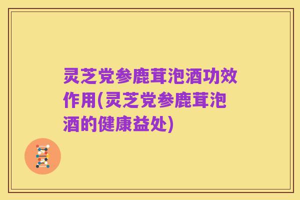 灵芝党参鹿茸泡酒功效作用(灵芝党参鹿茸泡酒的健康益处)