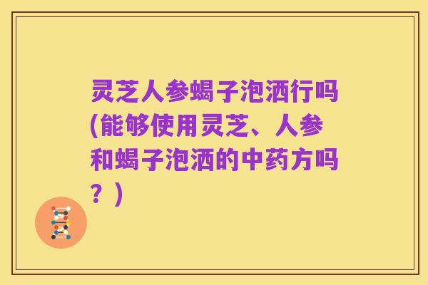 灵芝人参蝎子泡洒行吗(能够使用灵芝、人参和蝎子泡洒的中药方吗？)