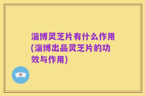 淄博灵芝片有什么作用(淄博出品灵芝片的功效与作用)