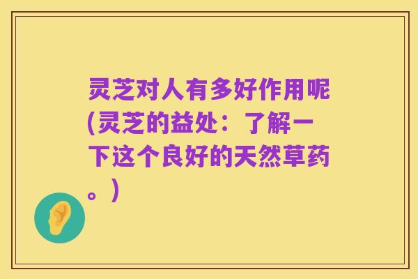 灵芝对人有多好作用呢(灵芝的益处:了解一下这个良好的天然草药。)