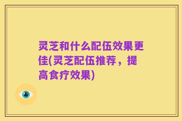 灵芝和什么配伍效果更佳(灵芝配伍推荐,提高食疗效果)