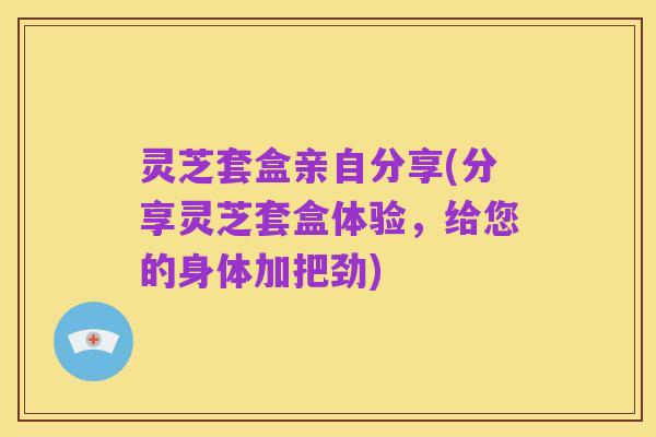 灵芝套盒亲自分享(分享灵芝套盒体验,给您的身体加把劲)