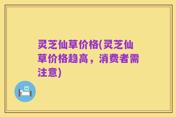 灵芝仙草价格(灵芝仙草价格趋高,消费者需注意)
