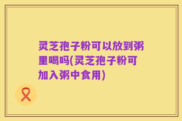 灵芝孢子粉可以放到粥里喝吗(灵芝孢子粉可加入粥中食用)