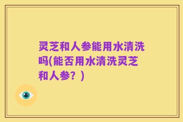 灵芝和人参能用水清洗吗(能否用水清洗灵芝和人参?)
