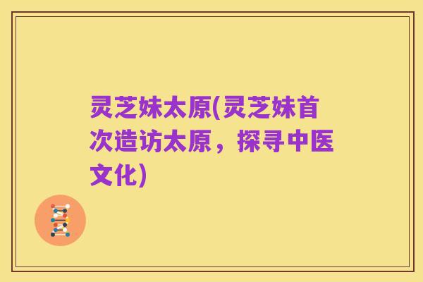 灵芝妹太原(灵芝妹首次造访太原，探寻中医文化)