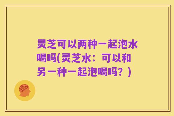 灵芝可以两种一起泡水喝吗(灵芝水：可以和另一种一起泡喝吗？)