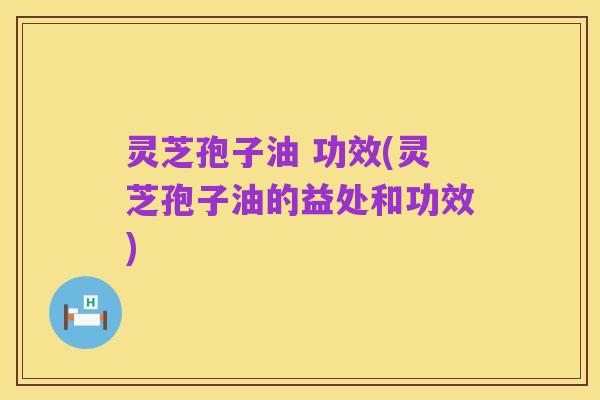 灵芝孢子油 功效(灵芝孢子油的益处和功效)