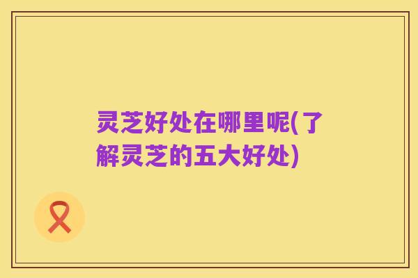 灵芝好处在哪里呢(了解灵芝的五大好处)