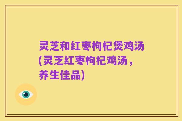 灵芝和红枣枸杞煲鸡汤(灵芝红枣枸杞鸡汤,养生佳品)