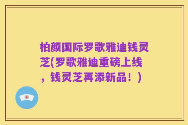 柏颜国际罗歌雅迪钱灵芝(罗歌雅迪重磅上线，钱灵芝再添新品！)