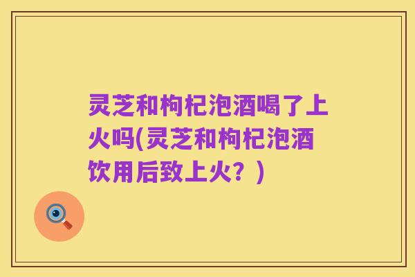 灵芝和枸杞泡酒喝了上火吗(灵芝和枸杞泡酒饮用后致上火?)