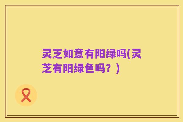 灵芝如意有阳绿吗(灵芝有阳绿色吗？)