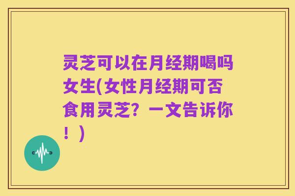 灵芝可以在月经期喝吗女生(女性月经期可否食用灵芝？一文告诉你！)