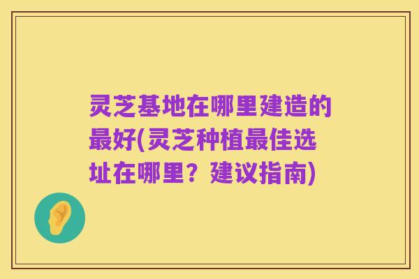 灵芝基地在哪里建造的最好(灵芝种植最佳选址在哪里？建议指南)