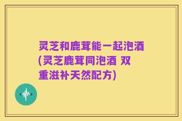 灵芝和鹿茸能一起泡酒(灵芝鹿茸同泡酒 双重滋补天然配方)
