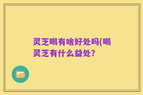 灵芝喝有啥好处吗(喝灵芝有什么益处？