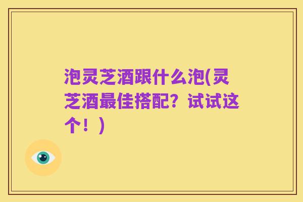 泡灵芝酒跟什么泡(灵芝酒最佳搭配?试试这个!)
