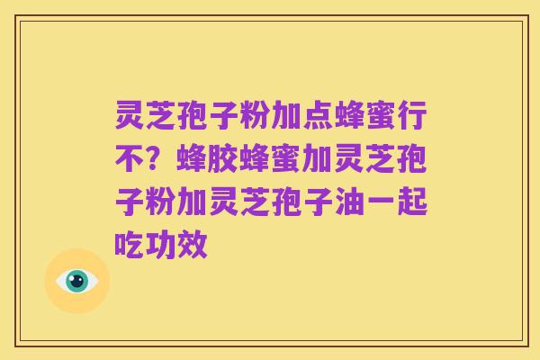 灵芝孢子粉加点蜂蜜行不？蜂胶蜂蜜加灵芝孢子粉加灵芝孢子油一起吃功效