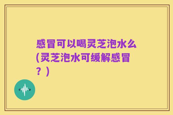 感冒可以喝灵芝泡水么(灵芝泡水可缓解感冒?)