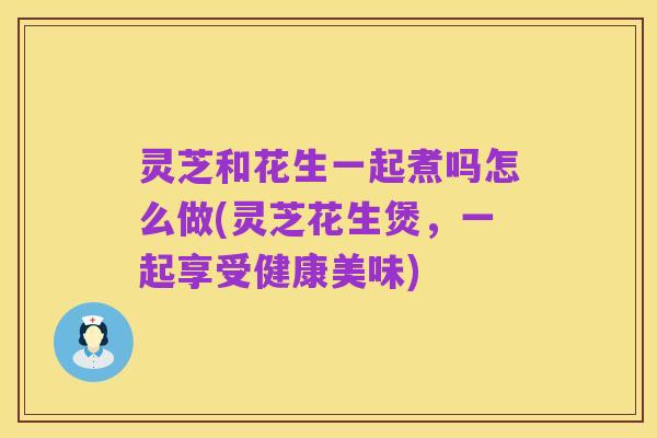 灵芝和花生一起煮吗怎么做(灵芝花生煲，一起享受健康美味)