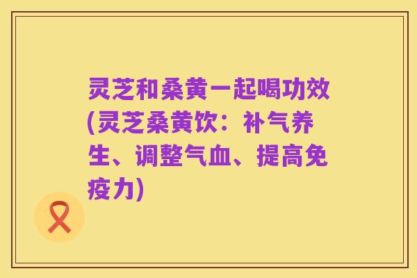灵芝和桑黄一起喝功效(灵芝桑黄饮:补气养生、调整气血、提高免疫力)