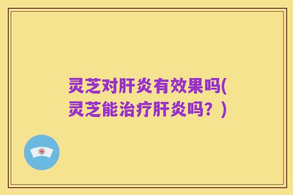 灵芝对肝炎有效果吗(灵芝能治疗肝炎吗?)
