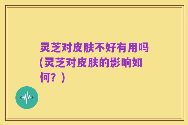 灵芝对皮肤不好有用吗(灵芝对皮肤的影响如何?)