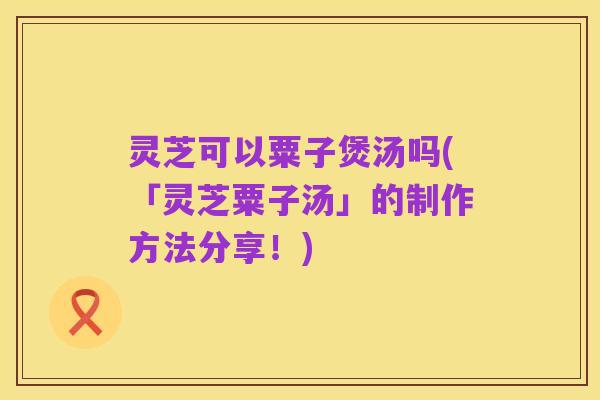 灵芝可以粟子煲汤吗(「灵芝粟子汤」的制作方法分享！)