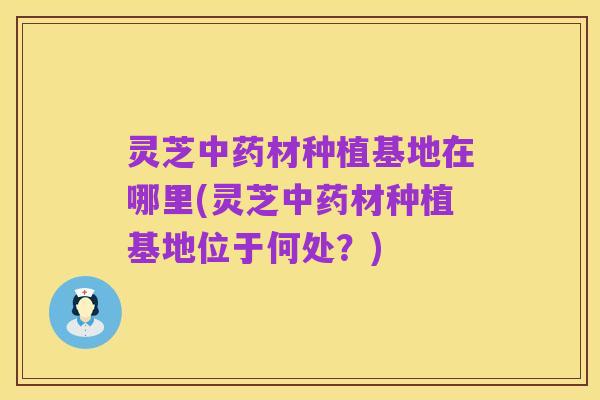 灵芝中药材种植基地在哪里(灵芝中药材种植基地位于何处?)