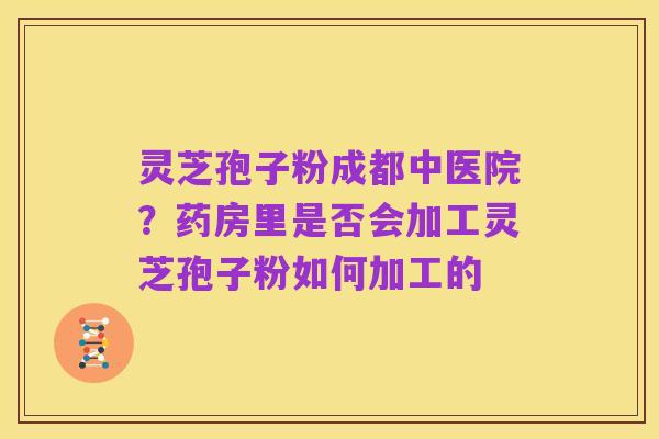 灵芝孢子粉成都中医院?药房里是否会加工灵芝孢子粉如何加工的