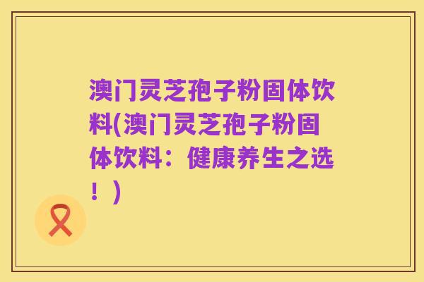 澳门灵芝孢子粉固体饮料(澳门灵芝孢子粉固体饮料:健康养生之选!)