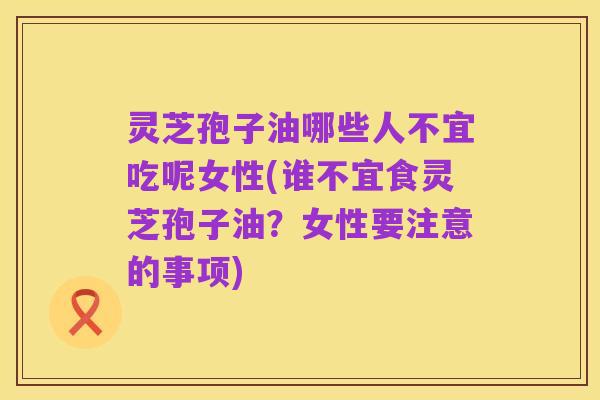 灵芝孢子油哪些人不宜吃呢女性(谁不宜食灵芝孢子油？女性要注意的事项)