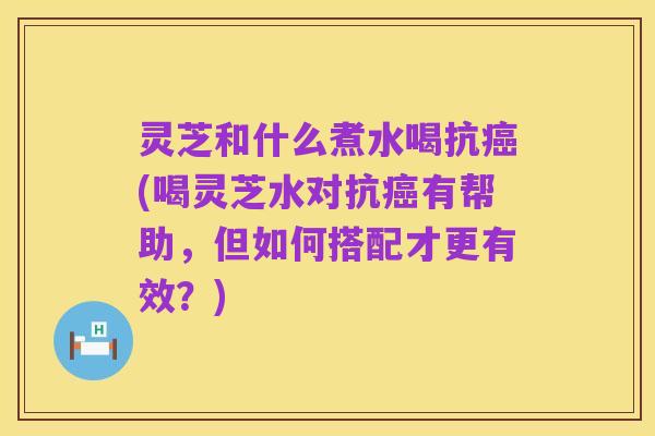 灵芝和什么煮水喝抗癌(喝灵芝水对抗癌有帮助,但如何搭配才更有效?)