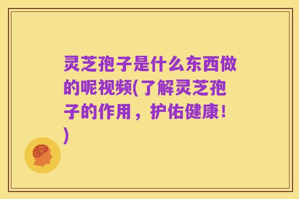 灵芝孢子是什么东西做的呢视频(了解灵芝孢子的作用,护佑健康!)