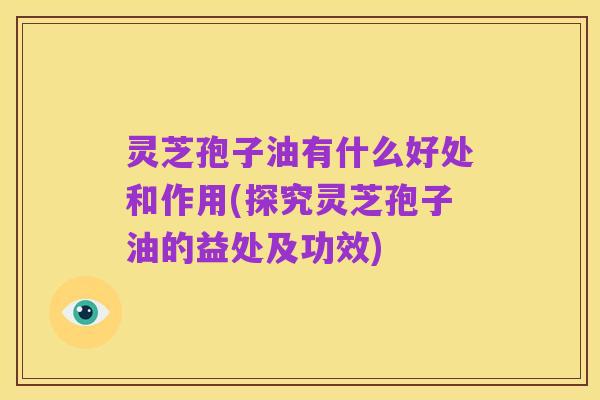 灵芝孢子油有什么好处和作用(探究灵芝孢子油的益处及功效)