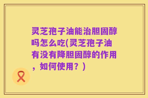 灵芝孢子油能治胆固醇吗怎么吃(灵芝孢子油有没有降胆固醇的作用,如何使用?)