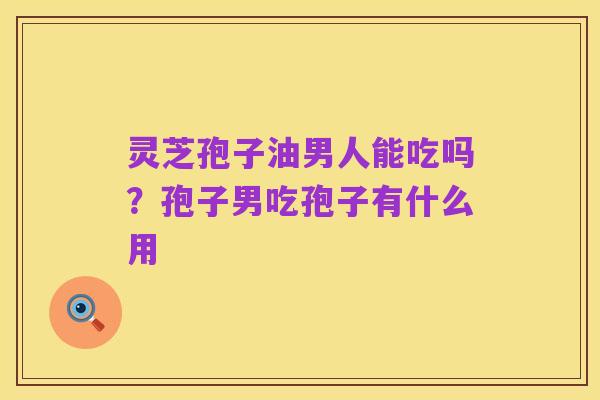 灵芝孢子油男人能吃吗?孢子男吃孢子有什么用