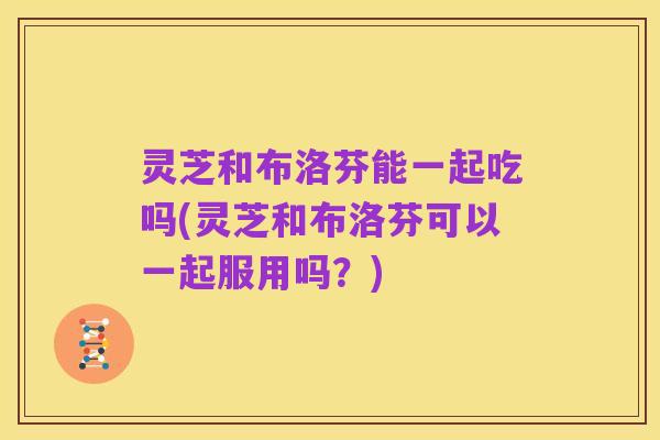 灵芝和布洛芬能一起吃吗(灵芝和布洛芬可以一起服用吗?)