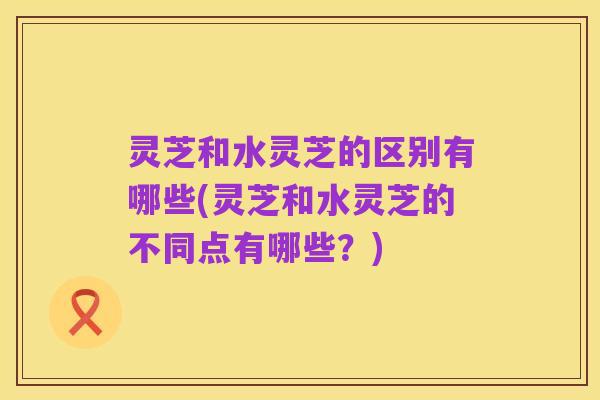 灵芝和水灵芝的区别有哪些(灵芝和水灵芝的不同点有哪些?)