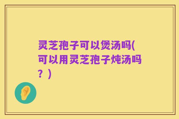 灵芝孢子可以煲汤吗(可以用灵芝孢子炖汤吗？)