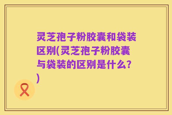 灵芝孢子粉胶囊和袋装区别(灵芝孢子粉胶囊与袋装的区别是什么?)