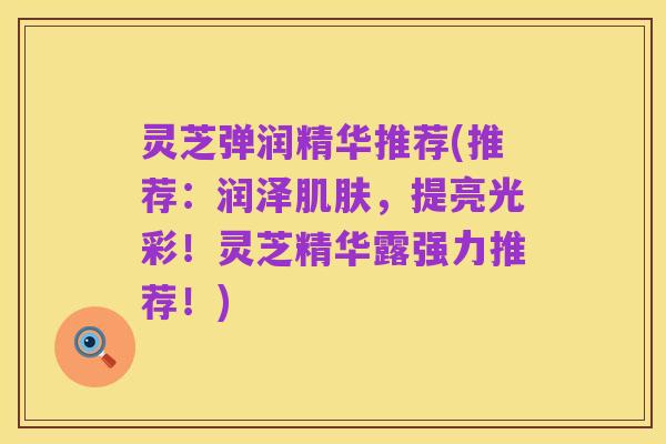 灵芝弹润精华推荐(推荐:润泽肌肤,提亮光彩!灵芝精华露强力推荐!)