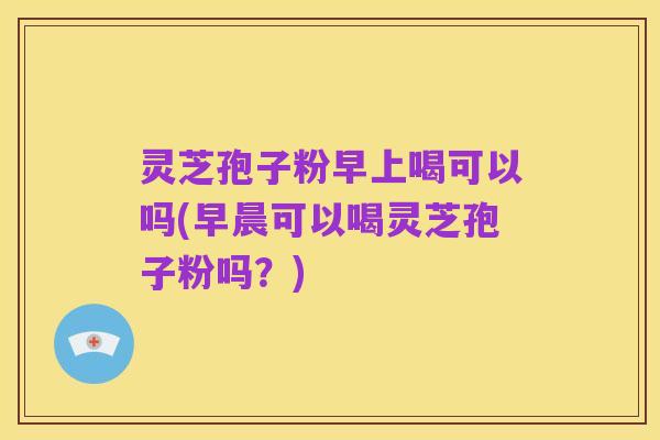 灵芝孢子粉早上喝可以吗(早晨可以喝灵芝孢子粉吗?)