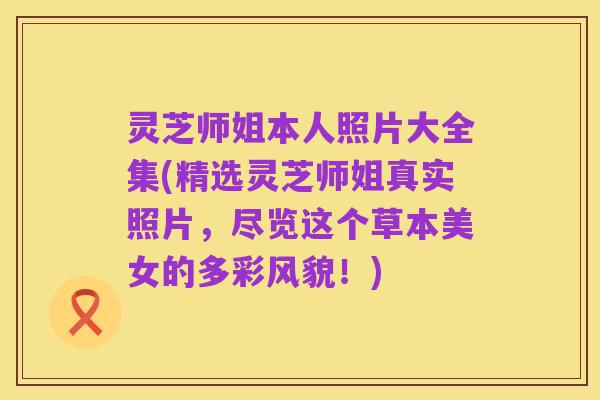 灵芝师姐本人照片大全集(精选灵芝师姐真实照片,尽览这个草本美女的多彩风貌!)