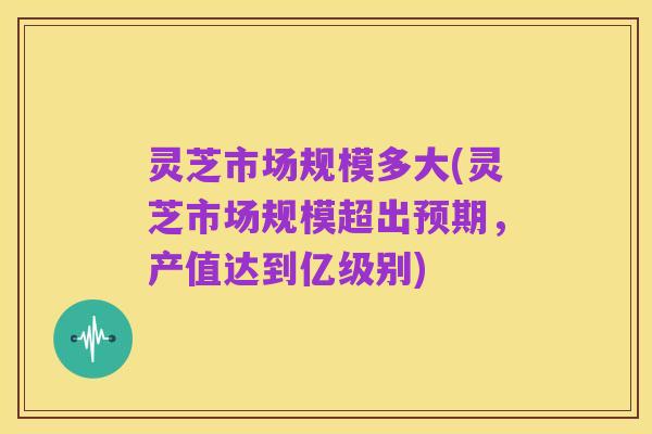 灵芝市场规模多大(灵芝市场规模超出预期,产值达到亿级别)